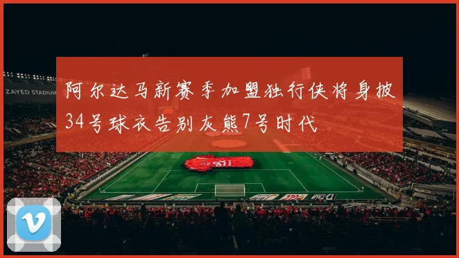 阿尔达马新赛季加盟独行侠将身披34号球衣告别灰熊7号时代