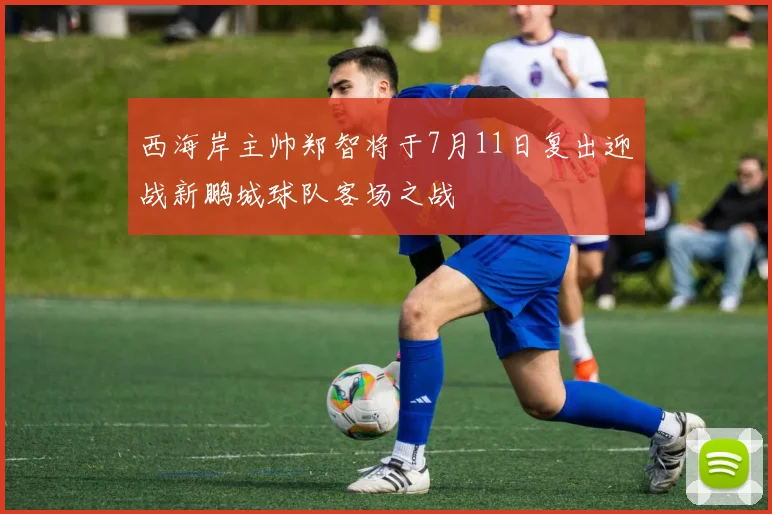 西海岸主帅郑智将于7月11日复出迎战新鹏城球队客场之战