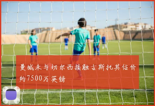 曼城未与切尔西接触古斯托其估价约7500万英镑