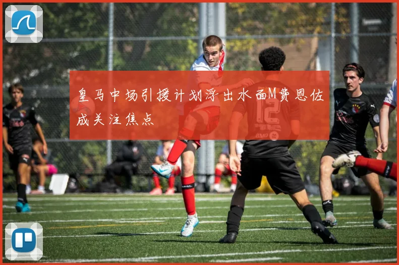 皇马中场引援计划浮出水面M费恩佐成关注焦点