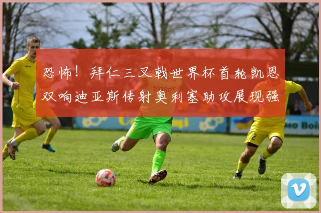 恐怖！拜仁三叉戟世界杯首轮凯恩双响迪亚斯传射奥利塞助攻展现强大实力