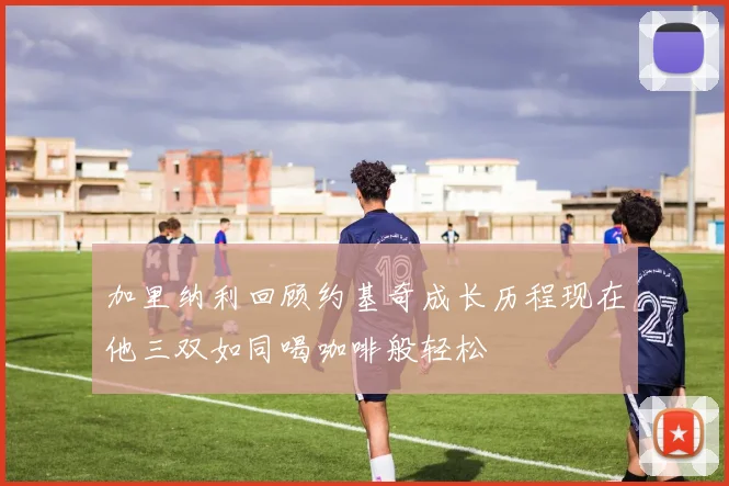 加里纳利回顾约基奇成长历程现在他三双如同喝咖啡般轻松