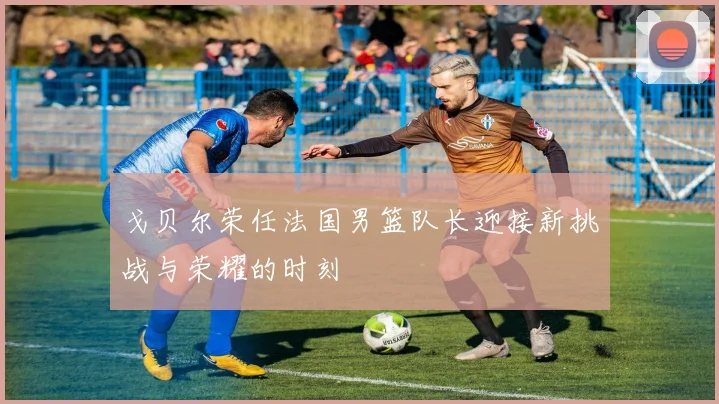 戈贝尔荣任法国男篮队长迎接新挑战与荣耀的时刻