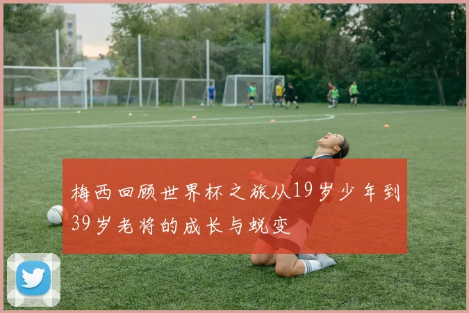 梅西回顾世界杯之旅从19岁少年到39岁老将的成长与蜕变