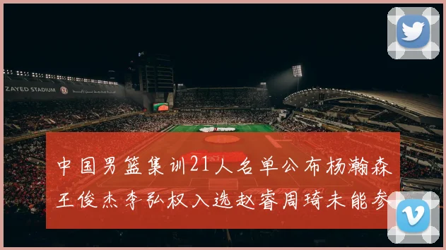 中国男篮集训21人名单公布杨瀚森王俊杰李弘权入选赵睿周琦未能参加