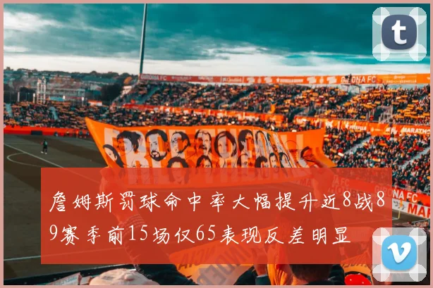 詹姆斯罚球命中率大幅提升近8战89赛季前15场仅65表现反差明显