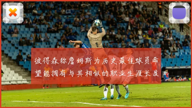 彼得森称詹姆斯为历史最佳球员希望能拥有与其相似的职业生涯长度