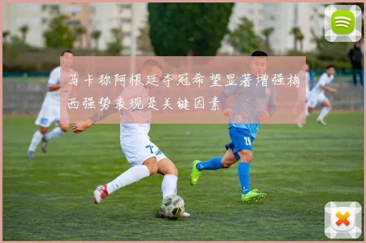 马卡称阿根廷夺冠希望显著增强梅西强势表现是关键因素