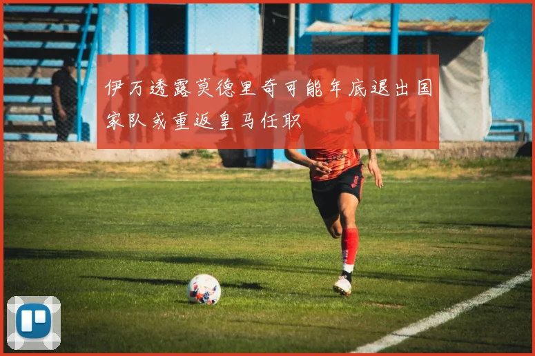 伊万透露莫德里奇可能年底退出国家队或重返皇马任职