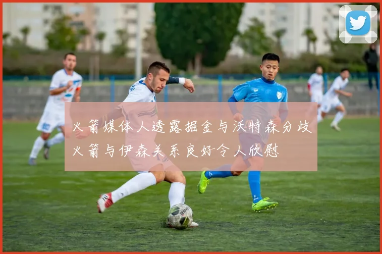 火箭媒体人透露掘金与沃特森分歧火箭与伊森关系良好令人欣慰
