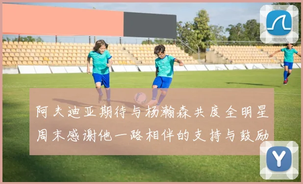 阿夫迪亚期待与杨瀚森共度全明星周末感谢他一路相伴的支持与鼓励