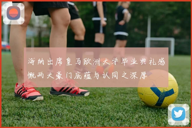 海纳出席皇马欧洲大学毕业典礼感慨两大豪门底蕴与认同之深厚