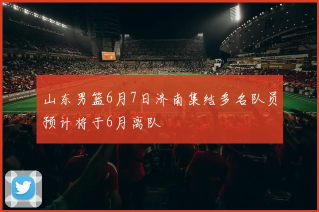 山东男篮6月7日济南集结多名队员预计将于6月离队