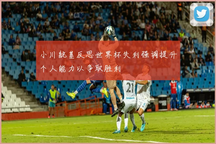 小川航基反思世界杯失利强调提升个人能力以争取胜利