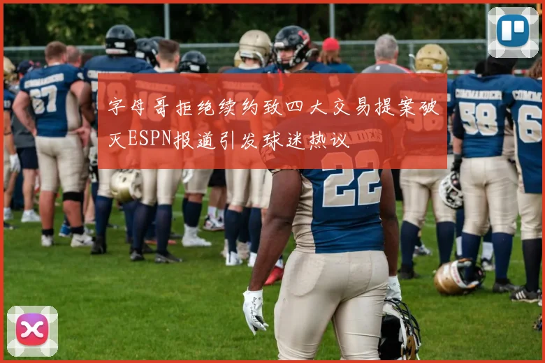 字母哥拒绝续约致四大交易提案破灭ESPN报道引发球迷热议